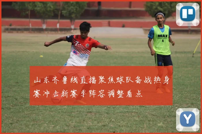 山东齐鲁线直播聚焦球队备战热身赛冲击新赛季阵容调整看点
