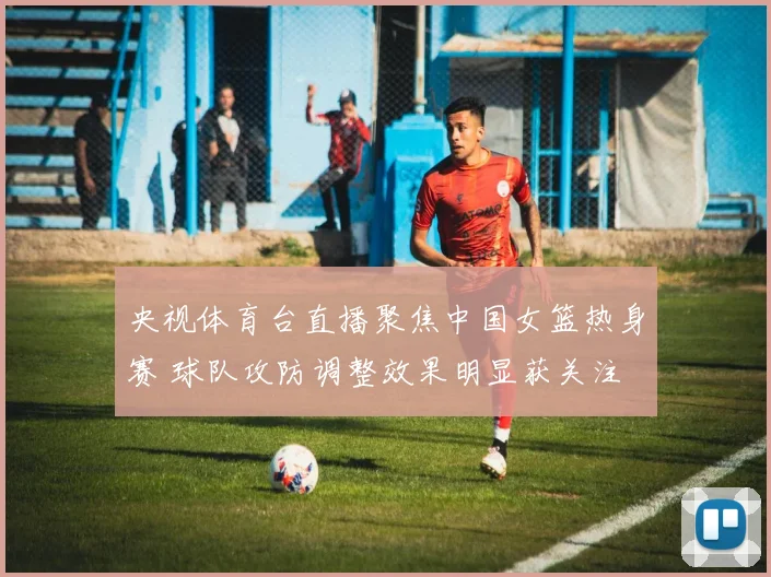央视体育台直播聚焦中国女篮热身赛 球队攻防调整效果明显获关注