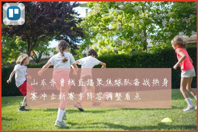 山东齐鲁线直播聚焦球队备战热身赛冲击新赛季阵容调整看点